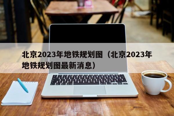 北京2023年地铁规划图（北京2023年地铁规划图最新消息）