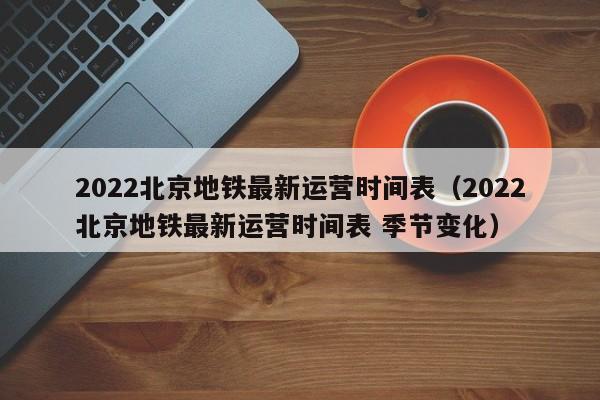2022北京地铁最新运营时间表（2022北京地铁最新运营时间表 季节变化）