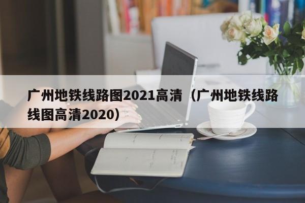 广州地铁线路图2021高清（广州地铁线路线图高清2020）