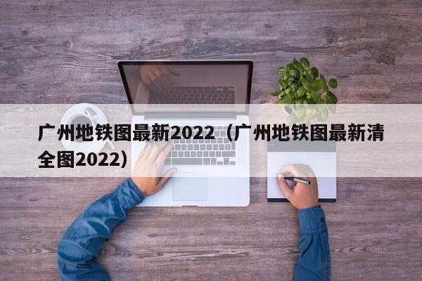 广州地铁图最新2022（广州地铁图最新清全图2022）