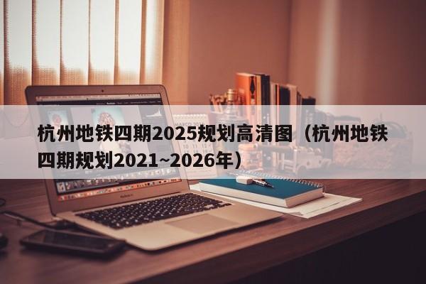 杭州地铁四期2025规划高清图（杭州地铁四期规划2021~2026年）