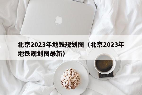 北京2023年地铁规划图（北京2023年地铁规划图最新）