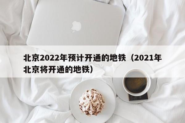 北京2022年预计开通的地铁（2021年北京将开通的地铁）