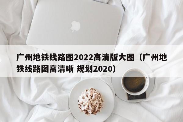 广州地铁线路图2022高清版大图（广州地铁线路图高清晰 规划2020）