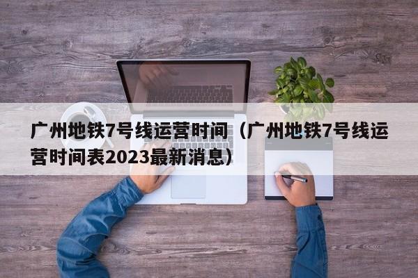 广州地铁7号线运营时间（广州地铁7号线运营时间表2023最新消息）